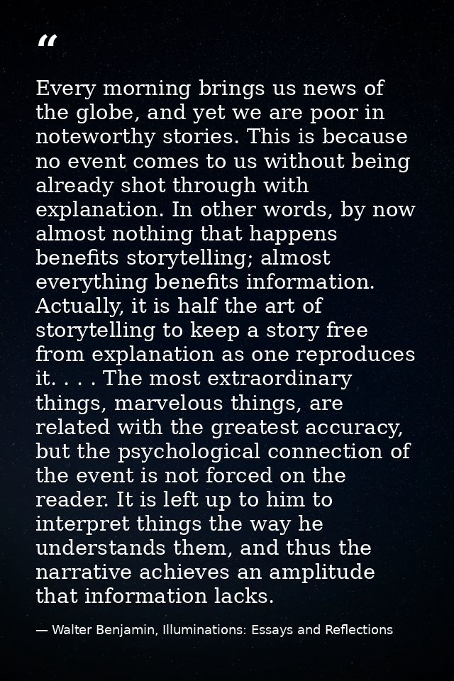 Every morning brings us news of the globe, and yet we are poor in noteworthy stories. This is because no event comes to  — Walter Benjamin, Illuminations: Essays and Reflections