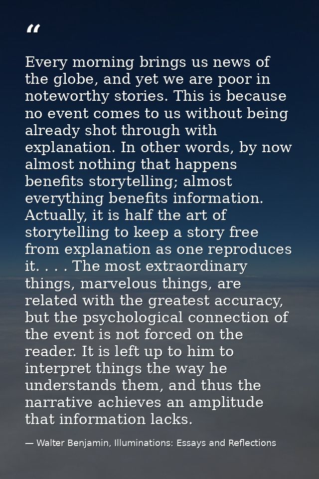 Every morning brings us news of the globe, and yet we are poor in noteworthy stories. This is because no event comes to  — Walter Benjamin, Illuminations: Essays and Reflections