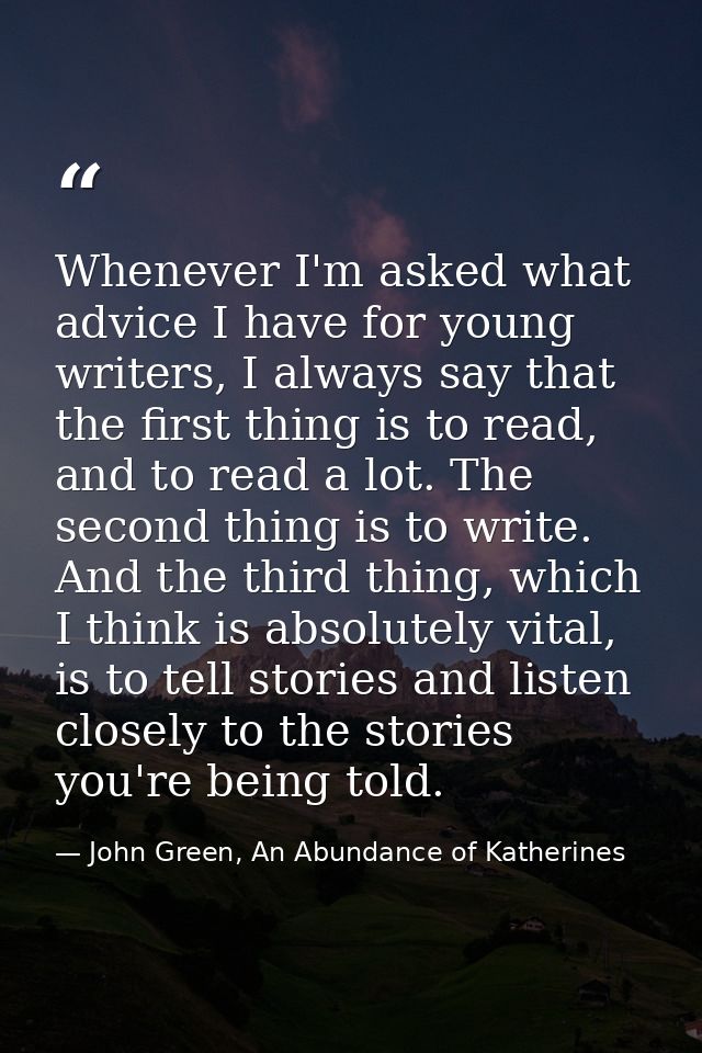 Whenever I'm asked what advice I have for young writers, I always say that the first thing is to read, and to read a lot — John Green, An Abundance of Katherines