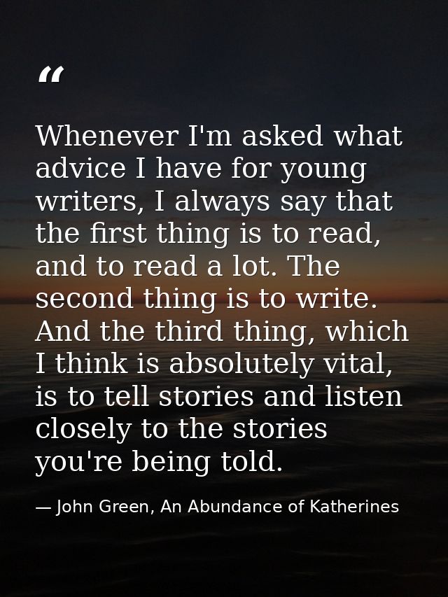 Whenever I'm asked what advice I have for young writers, I always say that the first thing is to read, and to read a lot — John Green, An Abundance of Katherines