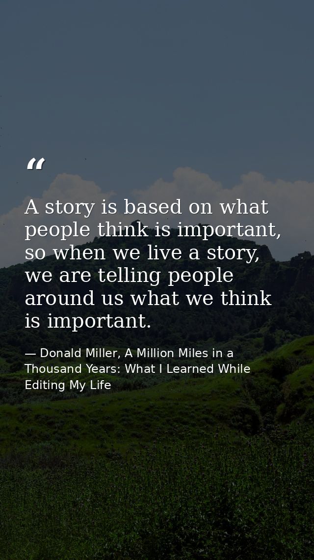 A story is based on what people think is important, so when we live a story, we are telling people around us what we thi — Donald Miller, A Million Miles in a Thousand Years: What I Learned While Editing My Life