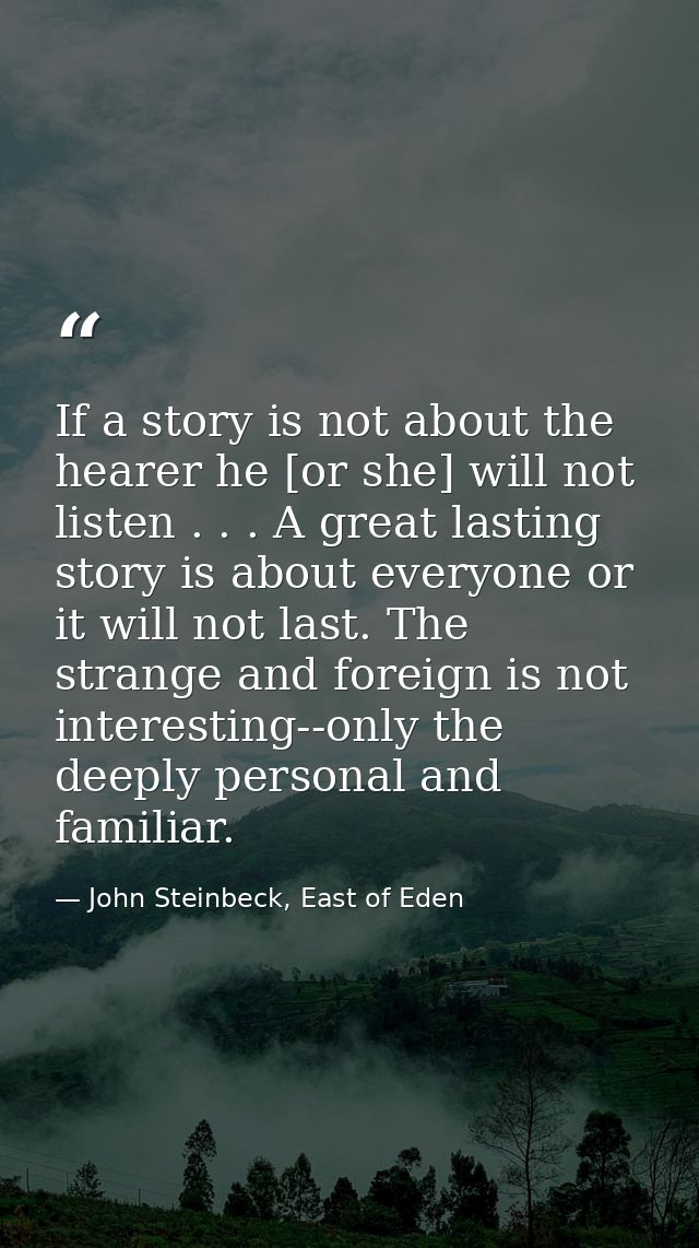 If a story is not about the hearer he [or she] will not listen . . . A great lasting story is about everyone or it will  — John Steinbeck, East of Eden