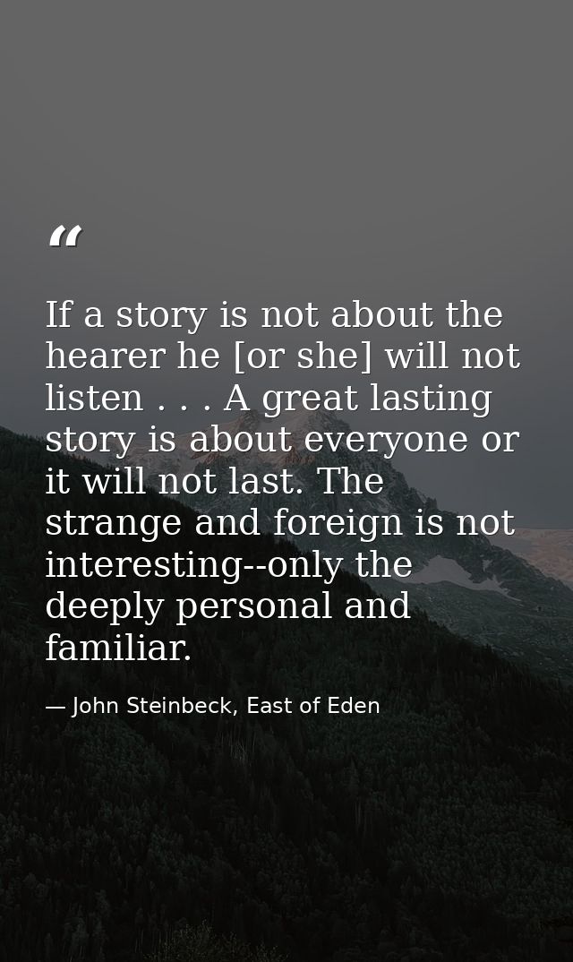If a story is not about the hearer he [or she] will not listen . . . A great lasting story is about everyone or it will  — John Steinbeck, East of Eden