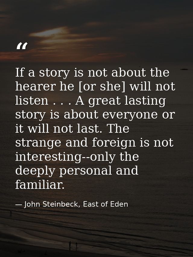 If a story is not about the hearer he [or she] will not listen . . . A great lasting story is about everyone or it will  — John Steinbeck, East of Eden