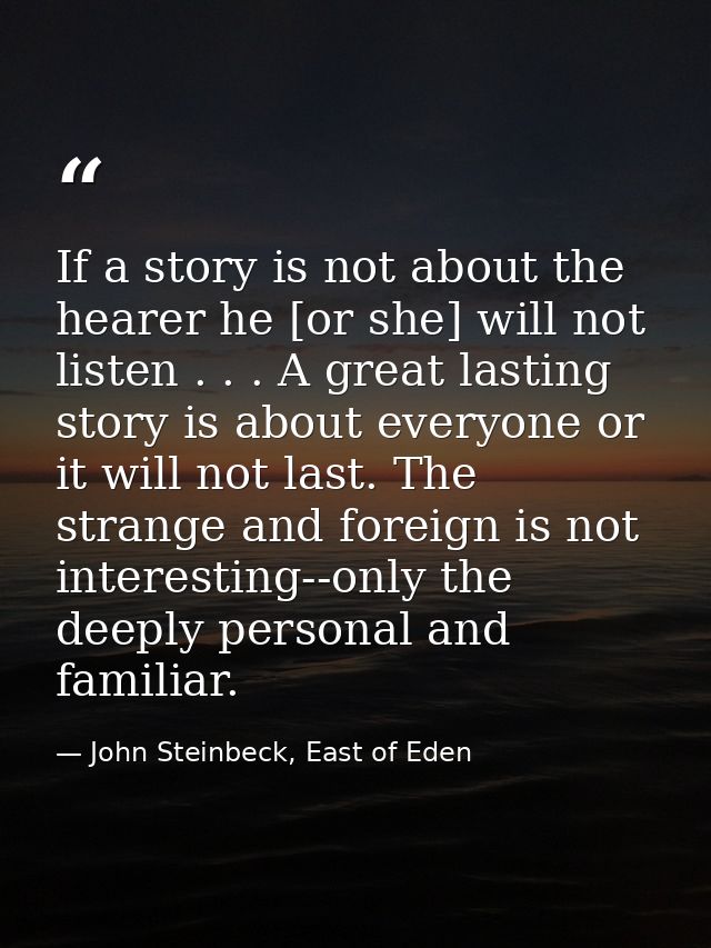 If a story is not about the hearer he [or she] will not listen . . . A great lasting story is about everyone or it will  — John Steinbeck, East of Eden