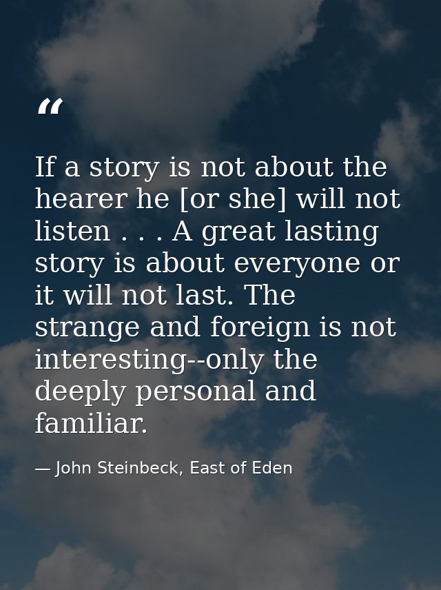 If a story is not about the hearer he [or she] will not listen . . . A great lasting story is about everyone or it will  — John Steinbeck, East of Eden