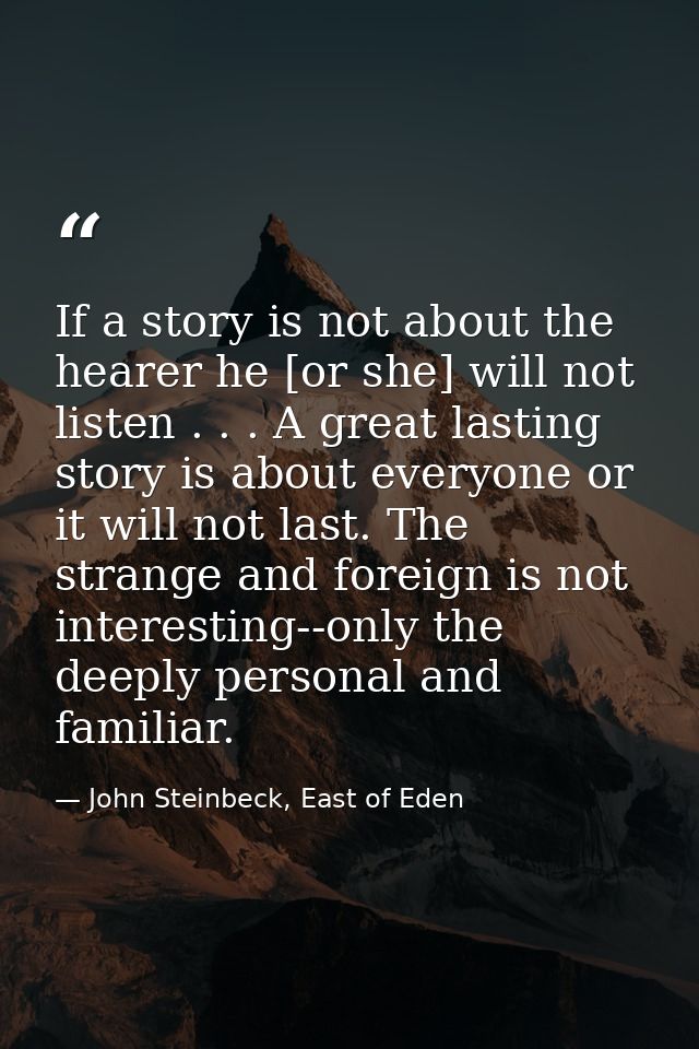If a story is not about the hearer he [or she] will not listen . . . A great lasting story is about everyone or it will  — John Steinbeck, East of Eden