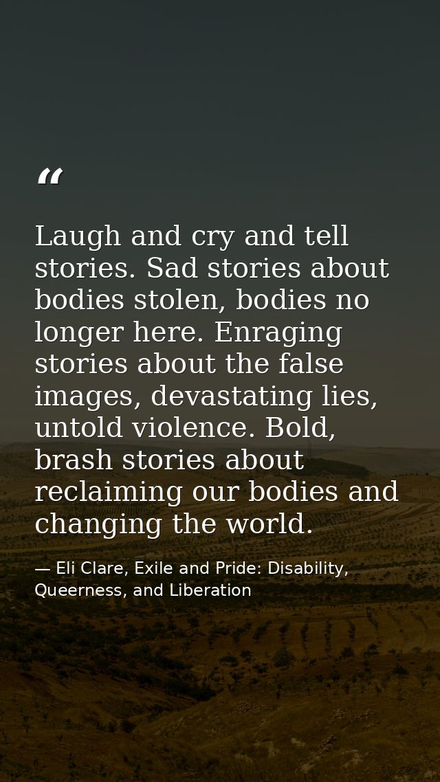 Laugh and cry and tell stories. Sad stories about bodies stolen, bodies no longer here. Enraging stories about the false — Eli Clare, Exile and Pride: Disability, Queerness, and Liberation