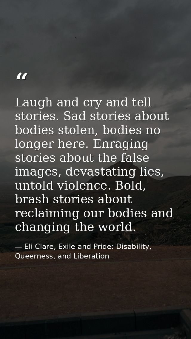 Laugh and cry and tell stories. Sad stories about bodies stolen, bodies no longer here. Enraging stories about the false — Eli Clare, Exile and Pride: Disability, Queerness, and Liberation