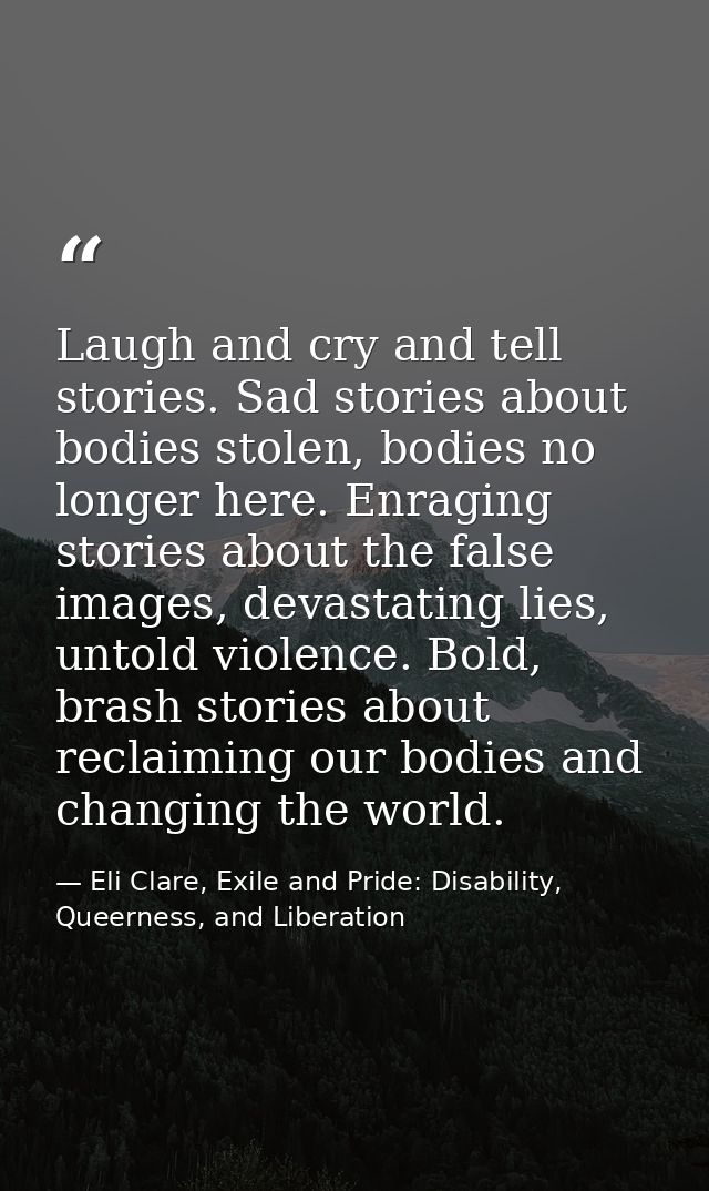 Laugh and cry and tell stories. Sad stories about bodies stolen, bodies no longer here. Enraging stories about the false — Eli Clare, Exile and Pride: Disability, Queerness, and Liberation