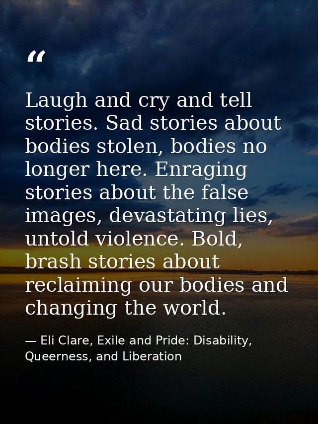 Laugh and cry and tell stories. Sad stories about bodies stolen, bodies no longer here. Enraging stories about the false — Eli Clare, Exile and Pride: Disability, Queerness, and Liberation