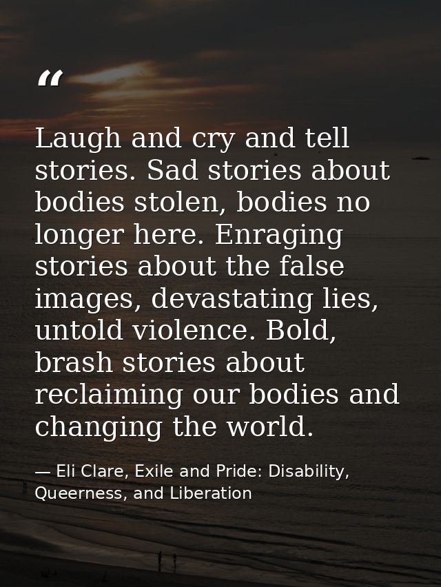 Laugh and cry and tell stories. Sad stories about bodies stolen, bodies no longer here. Enraging stories about the false — Eli Clare, Exile and Pride: Disability, Queerness, and Liberation