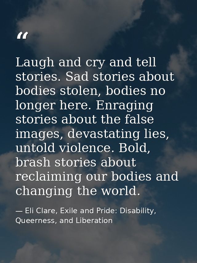 Laugh and cry and tell stories. Sad stories about bodies stolen, bodies no longer here. Enraging stories about the false — Eli Clare, Exile and Pride: Disability, Queerness, and Liberation