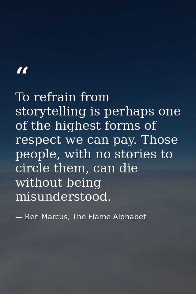 To refrain from storytelling is perhaps one of the highest forms of respect we can pay. Those people, with no stories to — Ben Marcus, The Flame Alphabet