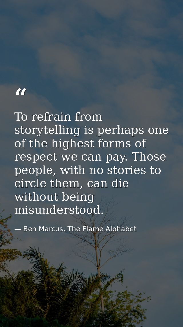 To refrain from storytelling is perhaps one of the highest forms of respect we can pay. Those people, with no stories to — Ben Marcus, The Flame Alphabet