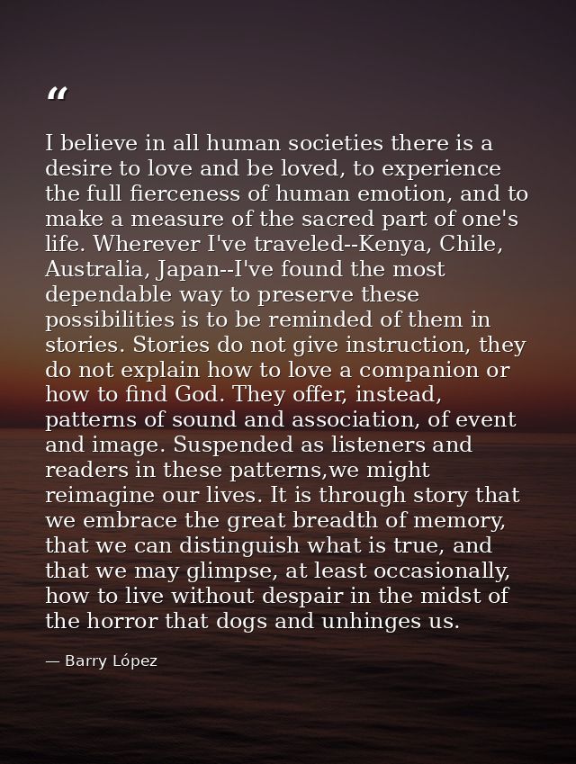 I believe in all human societies there is a desire to love and be loved, to experience the full fierceness of human emot — Barry López