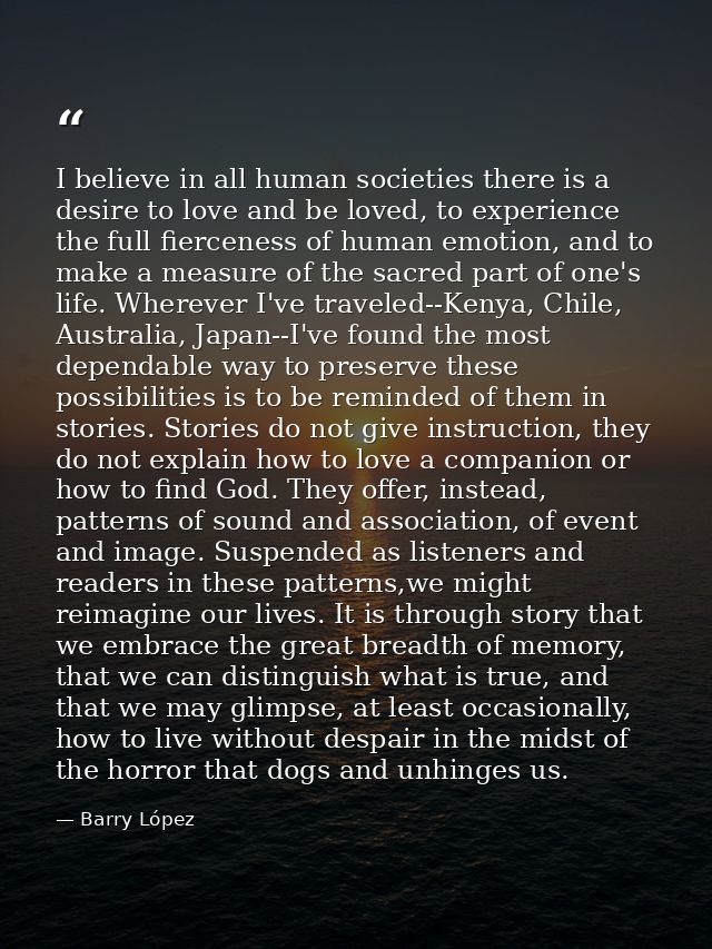I believe in all human societies there is a desire to love and be loved, to experience the full fierceness of human emot — Barry López