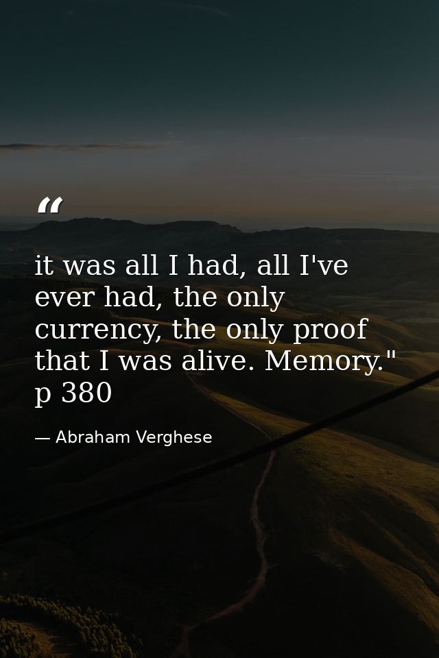 it was all I had, all I've ever had, the only currency, the only proof that I was alive. Memory." p 380 — Abraham Verghese