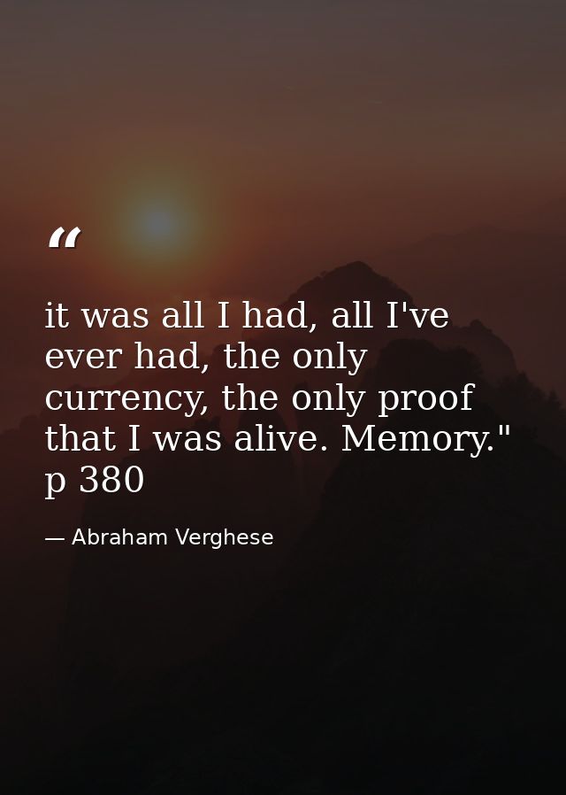 it was all I had, all I've ever had, the only currency, the only proof that I was alive. Memory." p 380 — Abraham Verghese