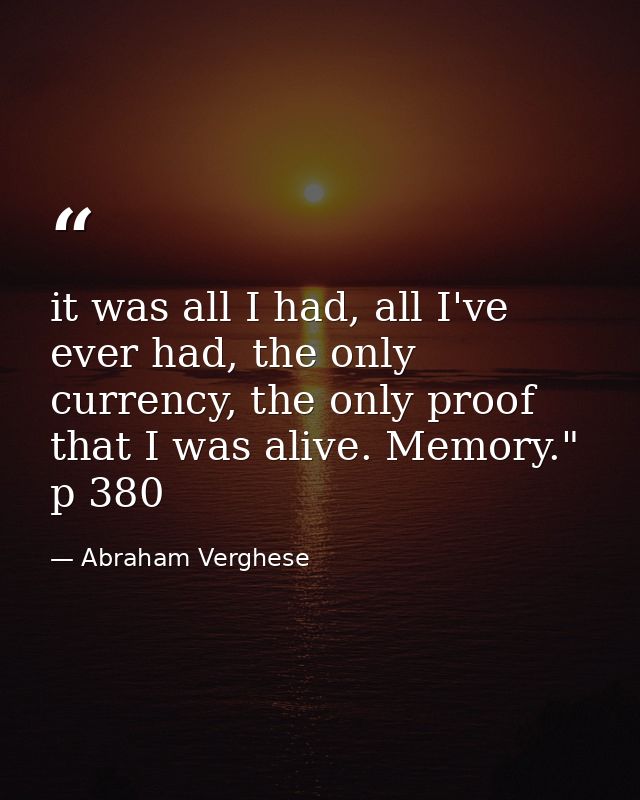 it was all I had, all I've ever had, the only currency, the only proof that I was alive. Memory." p 380 — Abraham Verghese