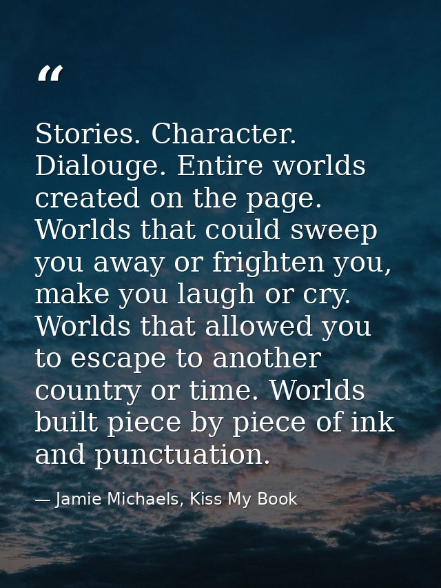Stories. Character. Dialouge. Entire worlds created on the page. Worlds that could sweep you away or frighten you, make  — Jamie Michaels, Kiss My Book