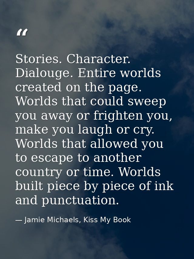 Stories. Character. Dialouge. Entire worlds created on the page. Worlds that could sweep you away or frighten you, make  — Jamie Michaels, Kiss My Book