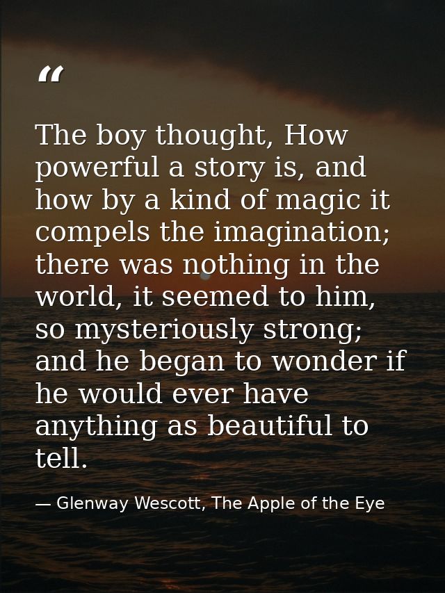 The boy thought, How powerful a story is, and how by a kind of magic it compels the imagination; there was nothing in th — Glenway Wescott, The Apple of the Eye