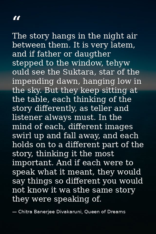 The story hangs in the night air between them. It is very latem, and if father or daugther stepped to the window, tehyw  — Chitra Banerjee Divakaruni, Queen of Dreams