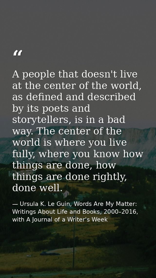 A people that doesn't live at the center of the world, as defined and described by its poets and storytellers, is in a b — Ursula K. Le Guin, Words Are My Matter: Writings About Life and Books, 2000–2016, with A Journal of a Writer's Week