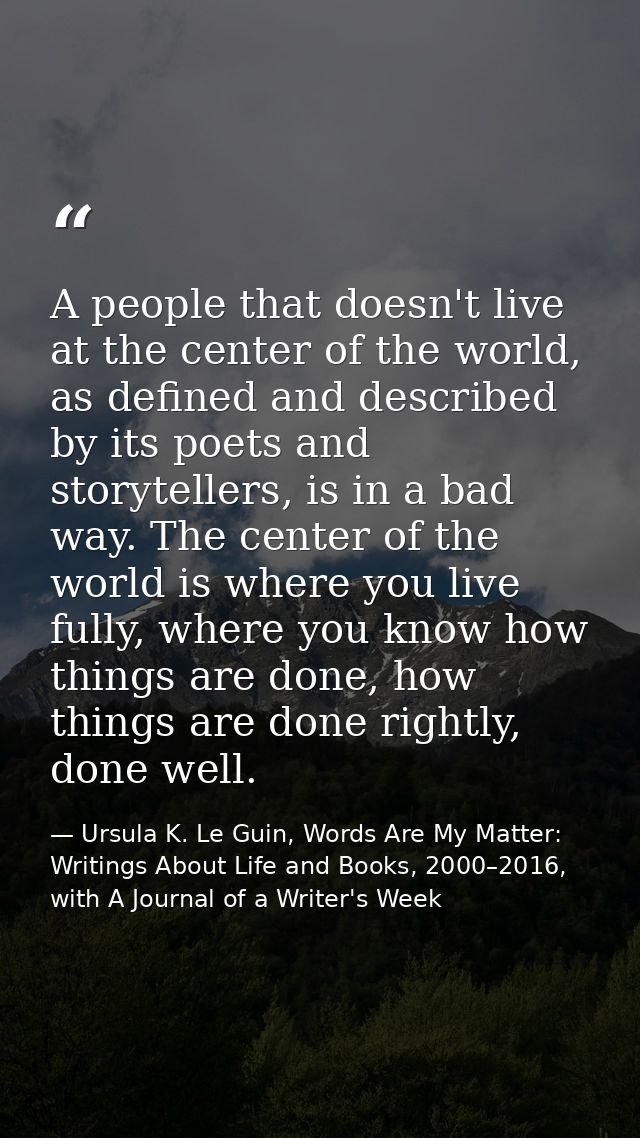 A people that doesn't live at the center of the world, as defined and described by its poets and storytellers, is in a b — Ursula K. Le Guin, Words Are My Matter: Writings About Life and Books, 2000–2016, with A Journal of a Writer's Week