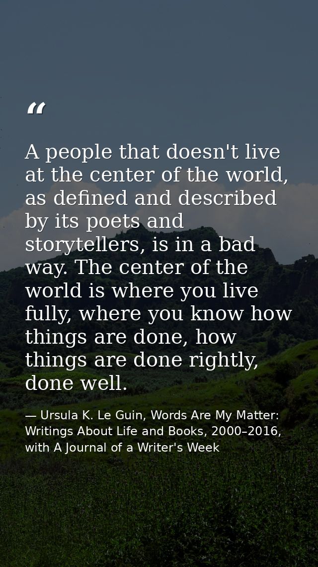 A people that doesn't live at the center of the world, as defined and described by its poets and storytellers, is in a b — Ursula K. Le Guin, Words Are My Matter: Writings About Life and Books, 2000–2016, with A Journal of a Writer's Week