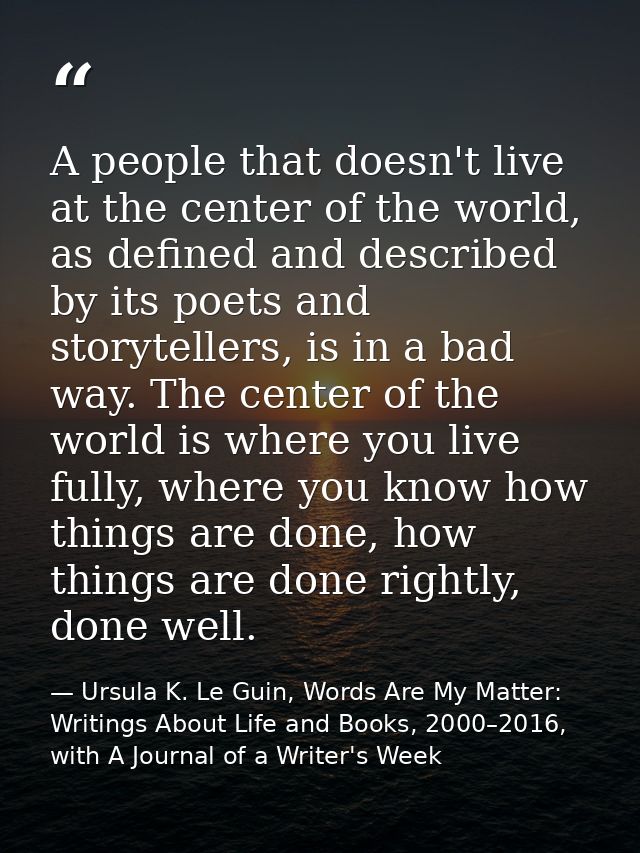 A people that doesn't live at the center of the world, as defined and described by its poets and storytellers, is in a b — Ursula K. Le Guin, Words Are My Matter: Writings About Life and Books, 2000–2016, with A Journal of a Writer's Week