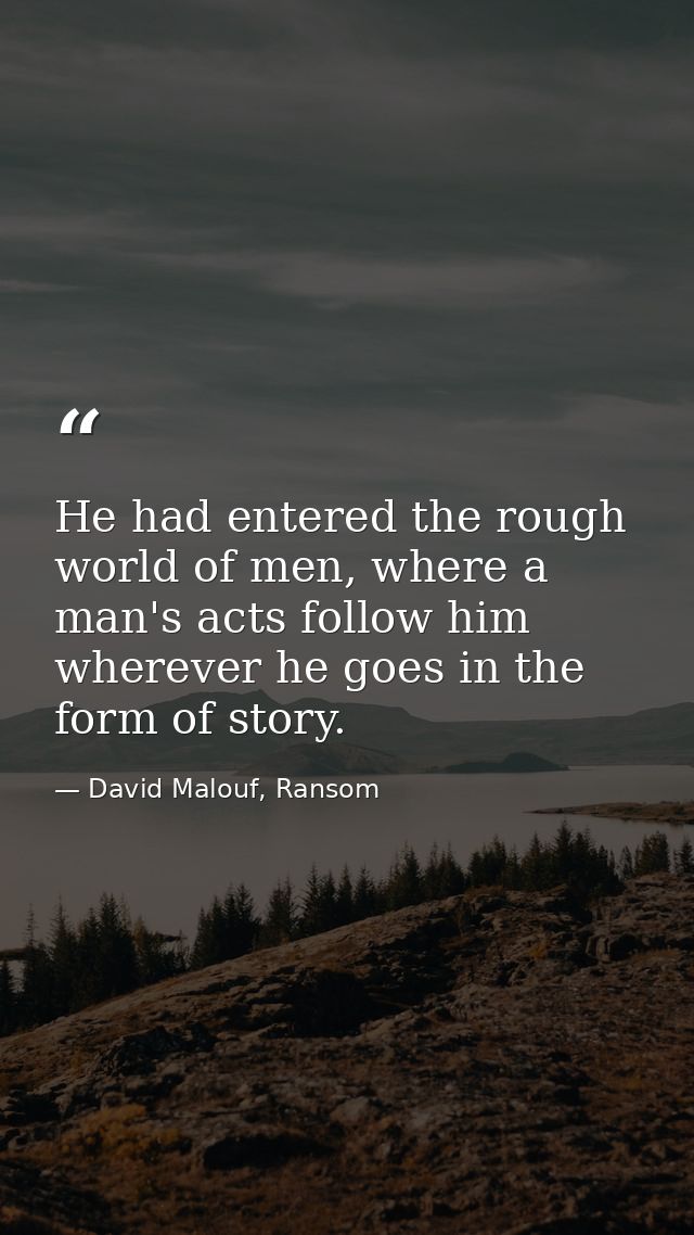 He had entered the rough world of men, where a man's acts follow him wherever he goes in the form of story. — David Malouf, Ransom