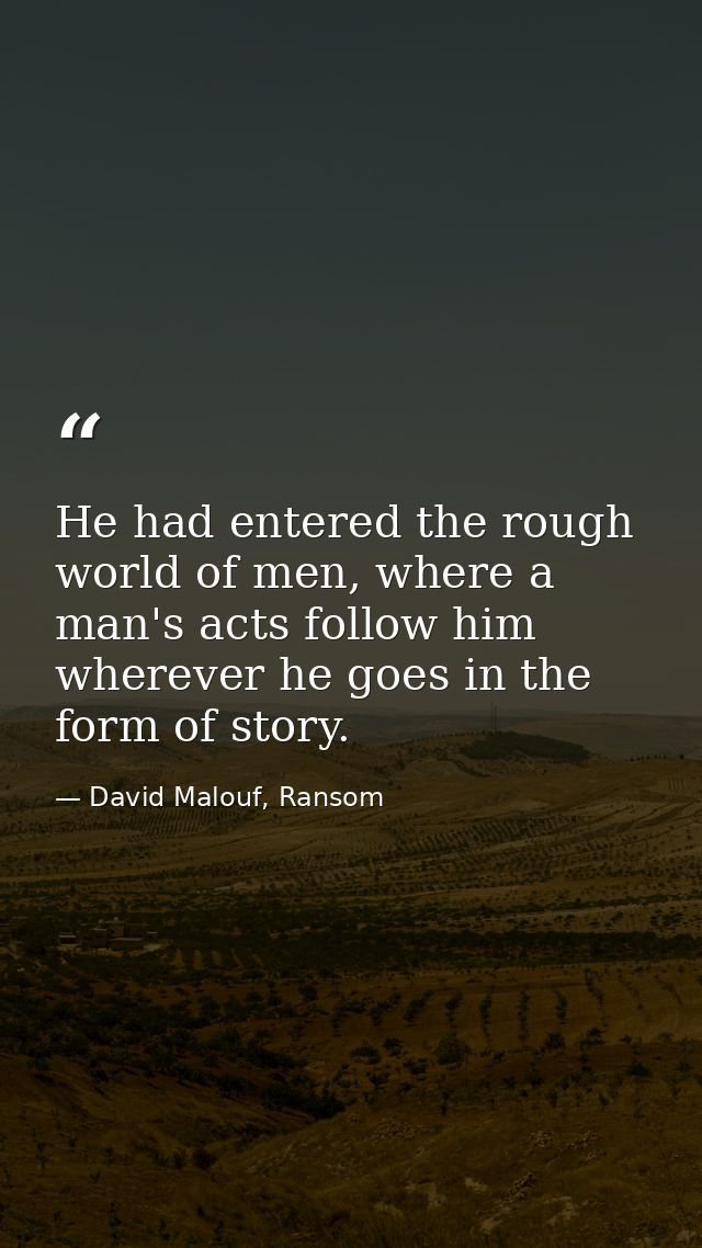 He had entered the rough world of men, where a man's acts follow him wherever he goes in the form of story. — David Malouf, Ransom