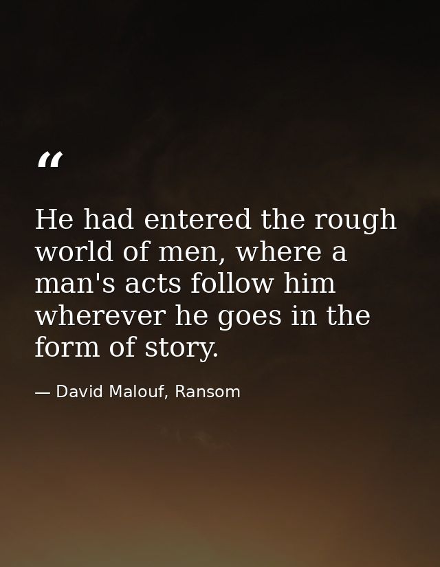 He had entered the rough world of men, where a man's acts follow him wherever he goes in the form of story. — David Malouf, Ransom