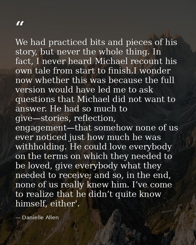 We had practiced bits and pieces of his story, but never the whole thing. In fact, I never heard Michael recount his own — Danielle Allen