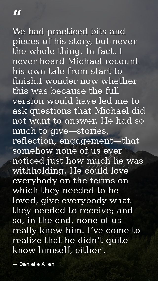 We had practiced bits and pieces of his story, but never the whole thing. In fact, I never heard Michael recount his own — Danielle Allen