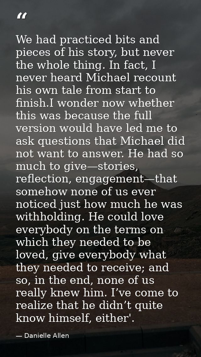 We had practiced bits and pieces of his story, but never the whole thing. In fact, I never heard Michael recount his own — Danielle Allen