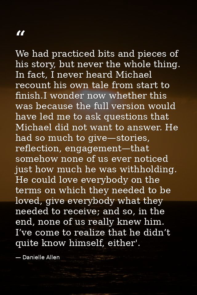 We had practiced bits and pieces of his story, but never the whole thing. In fact, I never heard Michael recount his own — Danielle Allen