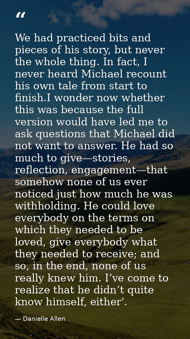 We had practiced bits and pieces of his story, but never the whole thing. In fact, I never heard Michael recount his own — Danielle Allen