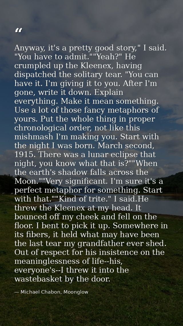 Anyway, it's a pretty good story," I said. "You have to admit.""Yeah?" He crumpled up the Kleenex, having dispatched the — Michael Chabon, Moonglow