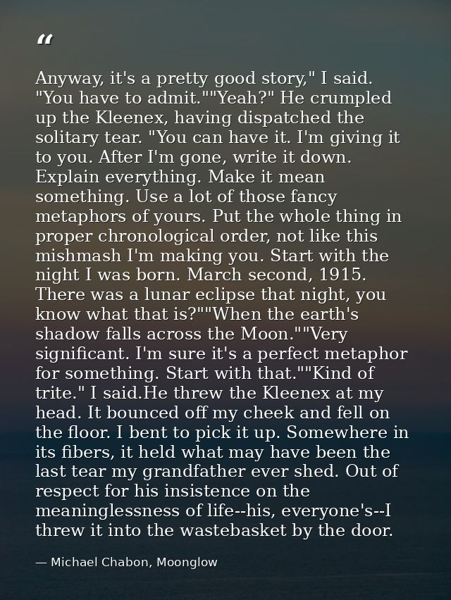 Anyway, it's a pretty good story," I said. "You have to admit.""Yeah?" He crumpled up the Kleenex, having dispatched the — Michael Chabon, Moonglow