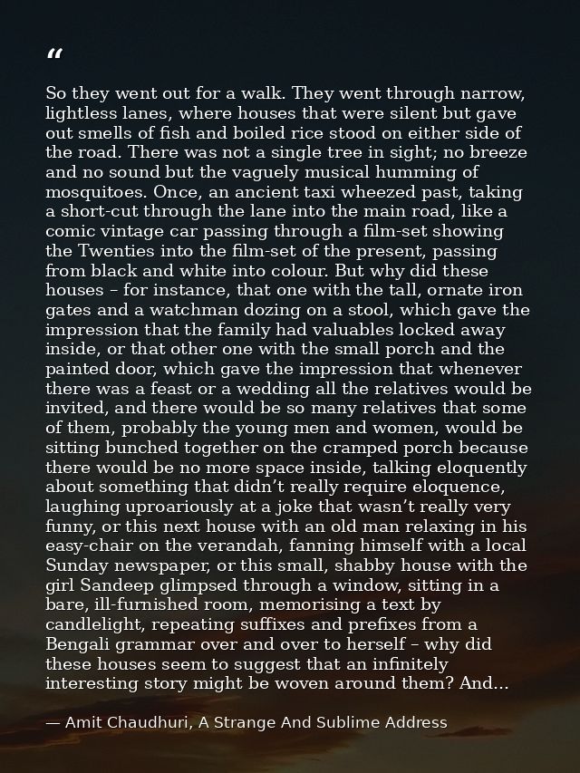 So they went out for a walk. They went through narrow, lightless lanes, where houses that were silent but gave out smell — Amit Chaudhuri, A Strange And Sublime Address