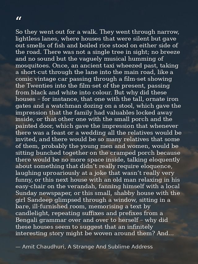 So they went out for a walk. They went through narrow, lightless lanes, where houses that were silent but gave out smell — Amit Chaudhuri, A Strange And Sublime Address