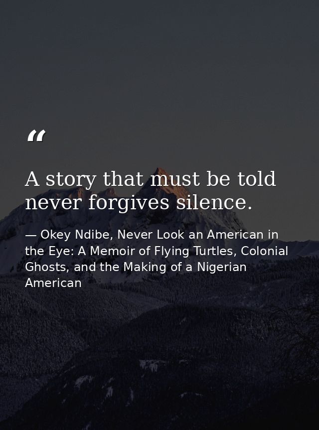 A story that must be told never forgives silence. — Okey Ndibe, Never Look an American in the Eye: A Memoir of Flying Turtles, Colonial Ghosts, and the Making of a Nigerian American