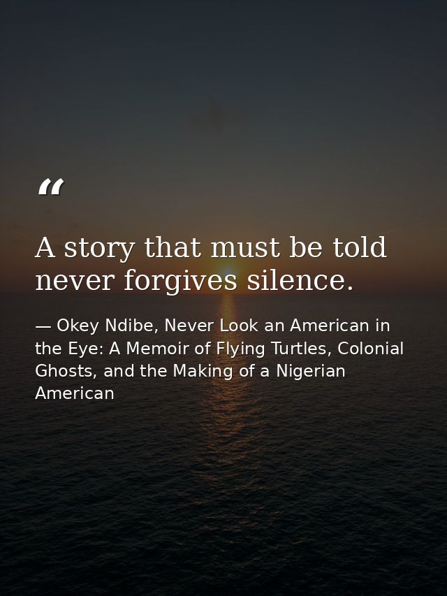 A story that must be told never forgives silence. — Okey Ndibe, Never Look an American in the Eye: A Memoir of Flying Turtles, Colonial Ghosts, and the Making of a Nigerian American