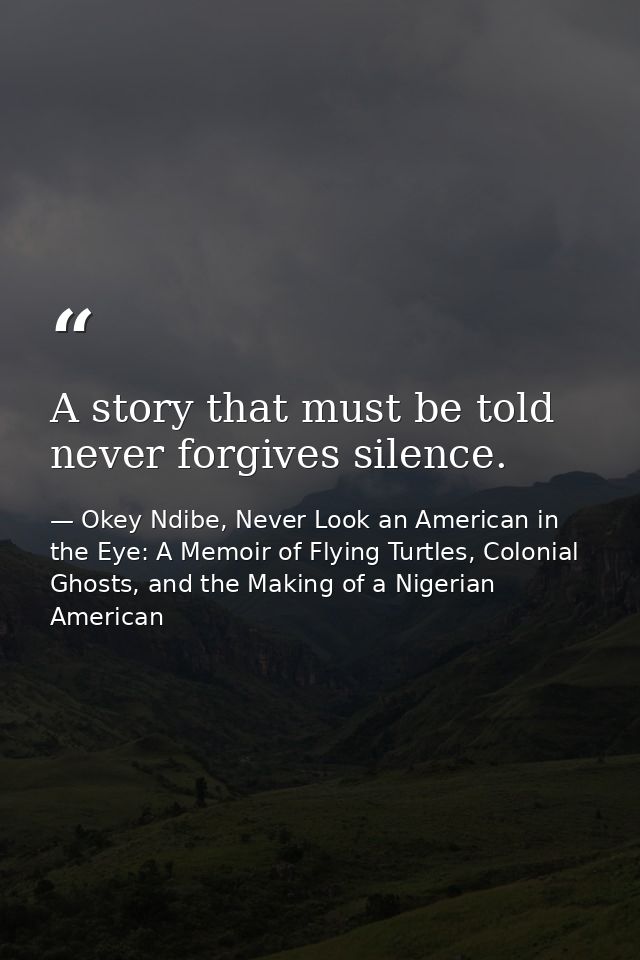 A story that must be told never forgives silence. — Okey Ndibe, Never Look an American in the Eye: A Memoir of Flying Turtles, Colonial Ghosts, and the Making of a Nigerian American