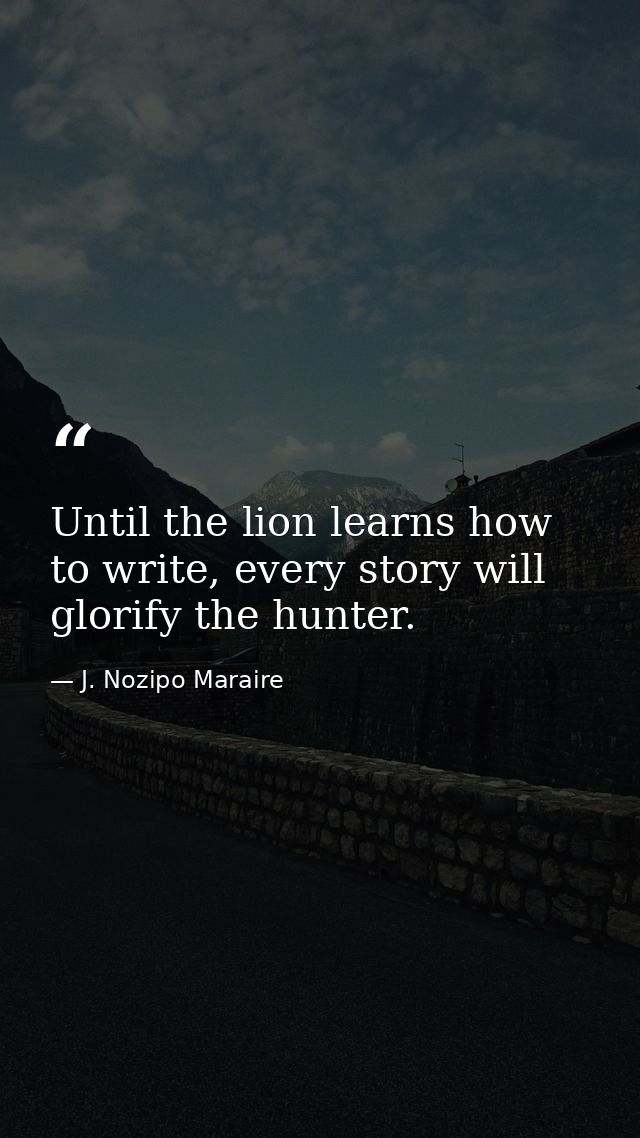 Until the lion learns how to write, every story will glorify the hunter. — J. Nozipo Maraire