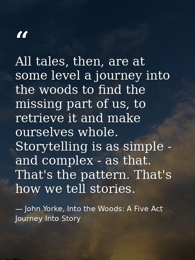 All tales, then, are at some level a journey into the woods to find the missing part of us, to retrieve it and make ours — John Yorke, Into the Woods: A Five Act Journey Into Story