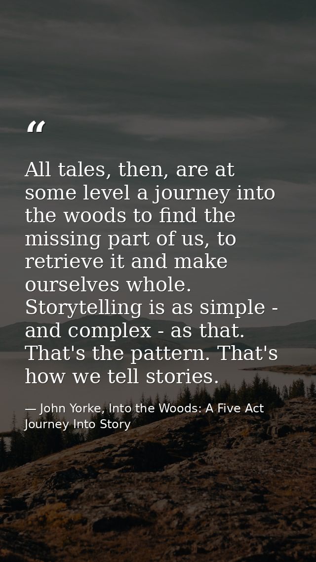 All tales, then, are at some level a journey into the woods to find the missing part of us, to retrieve it and make ours — John Yorke, Into the Woods: A Five Act Journey Into Story
